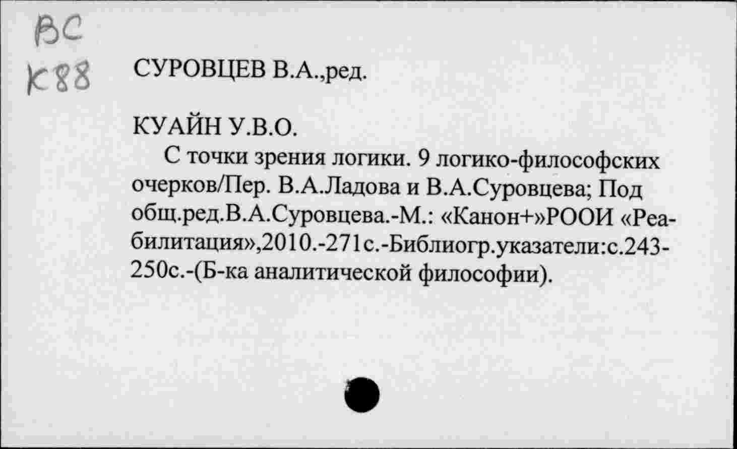 ﻿ьс
£ £ £ СУРОВЦЕВ В.А.,ред.
КУАЙН У.В.О.
С точки зрения логики. 9 логико-философских очерков/Пер. В.А.Ладова и В.А.Суровцева; Под общ.ред.В.А.Суровцева.-М.: «Канон+»РООИ «Реабилитация»,20 10.-271 с.-Библиогр.указатели:с.243-250с.-(Б-ка аналитической философии).